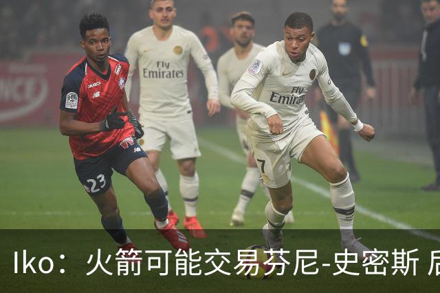 Iko：火箭可能交易芬尼-史密斯 后者在联盟中引起了相当多的兴趣